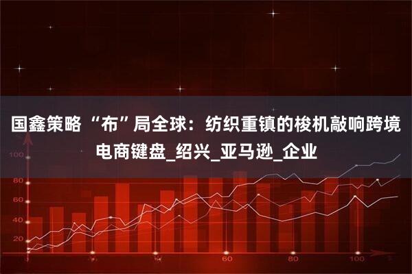 国鑫策略 “布”局全球：纺织重镇的梭机敲响跨境电商键盘_绍兴_亚马逊_企业