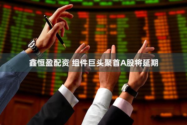 鑫恒盈配资 组件巨头聚首A股将延期