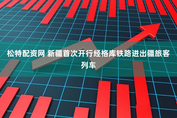 松特配资网 新疆首次开行经格库铁路进出疆旅客列车