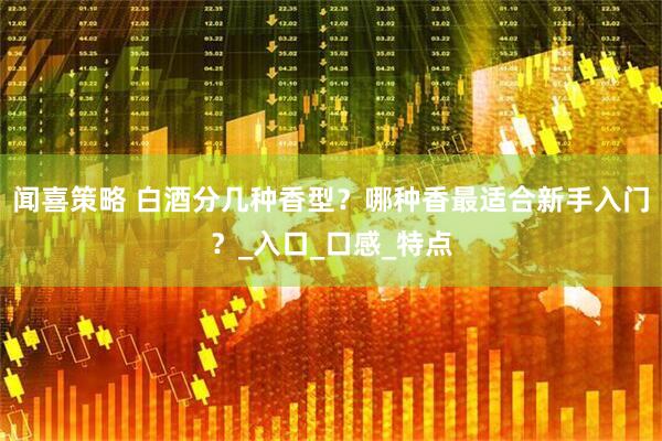 闻喜策略 白酒分几种香型？哪种香最适合新手入门？_入口_口感_特点