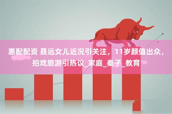 惠配配资 聂远女儿近况引关注，11岁颜值出众，拍戏旅游引热议_家庭_秦子_教育