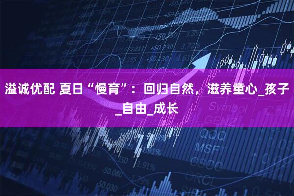 溢诚优配 夏日“慢育”：回归自然，滋养童心_孩子_自由_成长