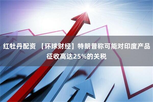 红牡丹配资 【环球财经】特朗普称可能对印度产品征收高达25%的关税
