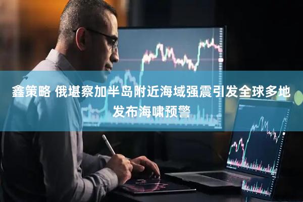 鑫策略 俄堪察加半岛附近海域强震引发全球多地发布海啸预警