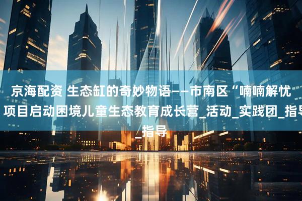 京海配资 生态缸的奇妙物语——市南区“喃喃解忧”项目启动困境儿童生态教育成长营_活动_实践团_指导