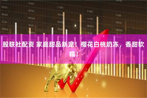 股联社配资 家庭甜品新宠！樱花白桃奶冻，香甜软糯！