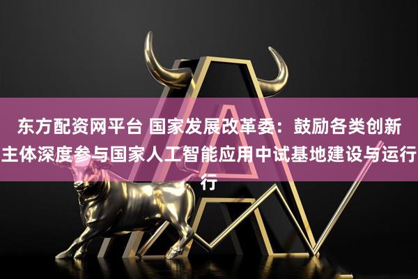东方配资网平台 国家发展改革委：鼓励各类创新主体深度参与国家人工智能应用中试基地建设与运行