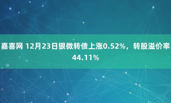 嘉喜网 12月23日银微转债上涨0.52%，转股溢价率44.11%