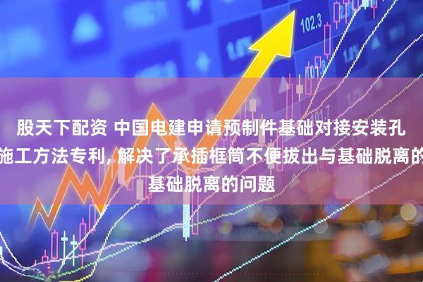 股天下配资 中国电建申请预制件基础对接安装孔防护施工方法专利, 解决了承插框筒不便拔出与基础脱离的问题