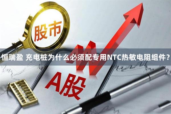 恒瑞盈 充电桩为什么必须配专用NTC热敏电阻组件？
