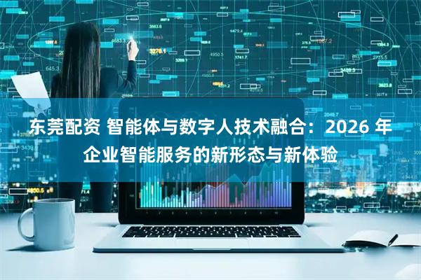 东莞配资 智能体与数字人技术融合：2026 年企业智能服务的新形态与新体验