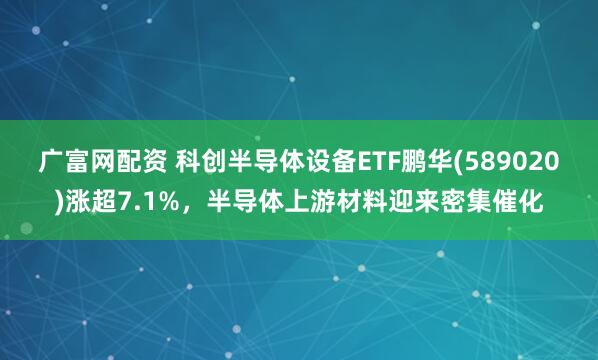 广富网配资 科创半导体设备ETF鹏华(589020)涨超7.1%，半导体上游材料迎来密集催化