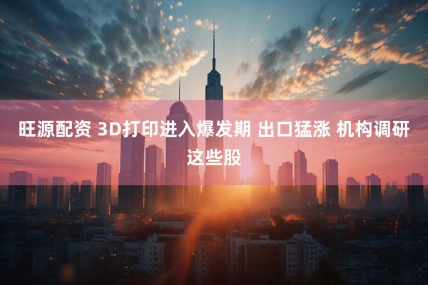 旺源配资 3D打印进入爆发期 出口猛涨 机构调研这些股