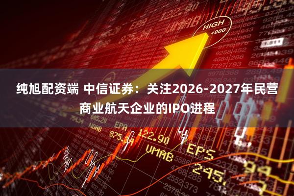 纯旭配资端 中信证券：关注2026-2027年民营商业航天企业的IPO进程